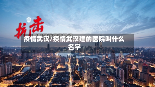 疫情武汉/疫情武汉建的医院叫什么名字