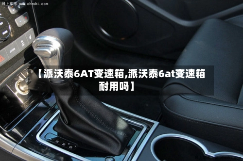 【派沃泰6AT变速箱,派沃泰6at变速箱耐用吗】