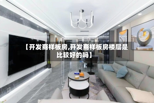【开发商样板房,开发商样板房楼层是比较好的吗】