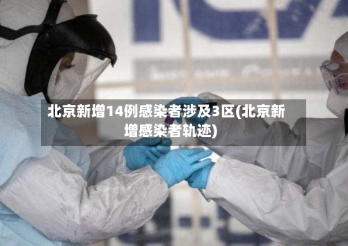 北京新增14例感染者涉及3区(北京新增感染者轨迹)