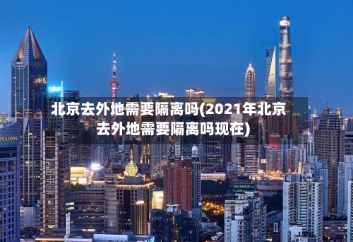北京去外地需要隔离吗(2021年北京去外地需要隔离吗现在)