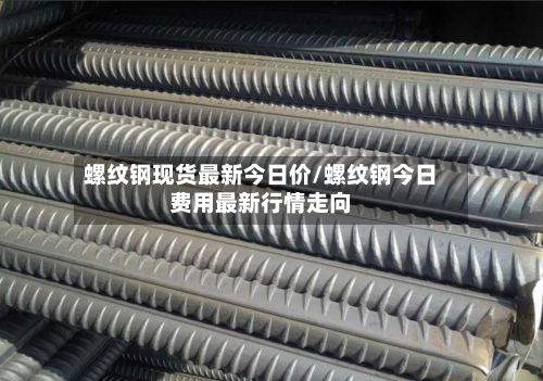 螺纹钢现货最新今日价/螺纹钢今日费用最新行情走向