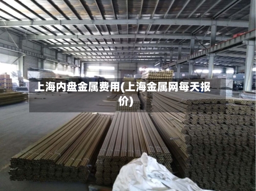 上海内盘金属费用(上海金属网每天报价)