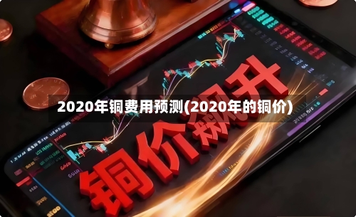 2020年铜费用预测(2020年的铜价)-第2张图片