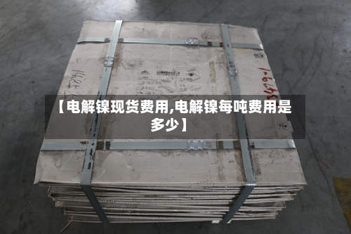 【电解镍现货费用,电解镍每吨费用是多少】-第2张图片