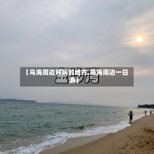 【乌海周边好玩的地方,乌海周边一日游】