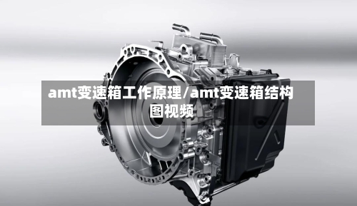 amt变速箱工作原理/amt变速箱结构图视频-第2张图片