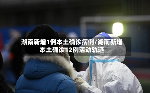 湖南新增1例本土确诊病例/湖南新增本土确诊12例活动轨迹-第2张图片