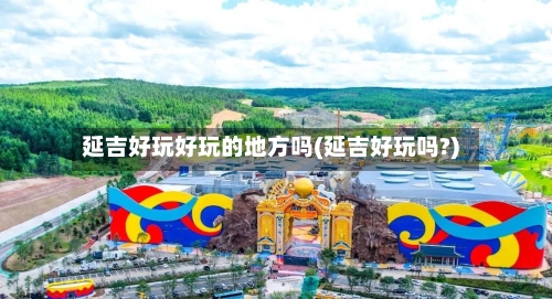 延吉好玩好玩的地方吗(延吉好玩吗?)-第2张图片