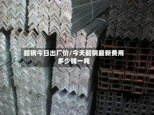 韶钢今日出厂价/今天韶钢最新费用多少钱一吨
