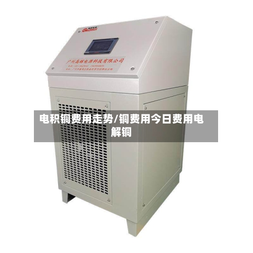 电积铜费用走势/铜费用今日费用电解铜-第2张图片
