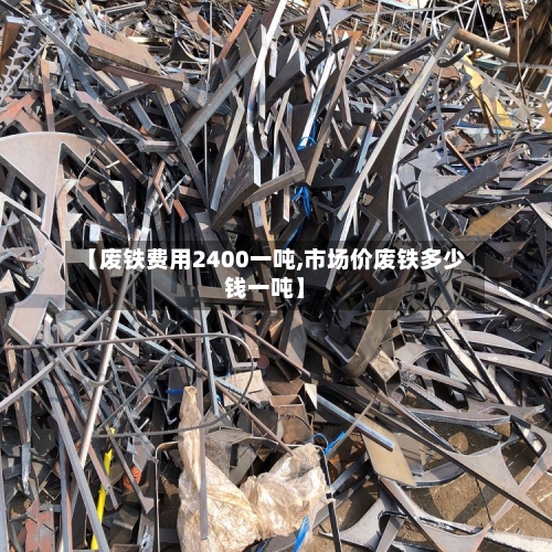 【废铁费用2400一吨,市场价废铁多少钱一吨】-第2张图片
