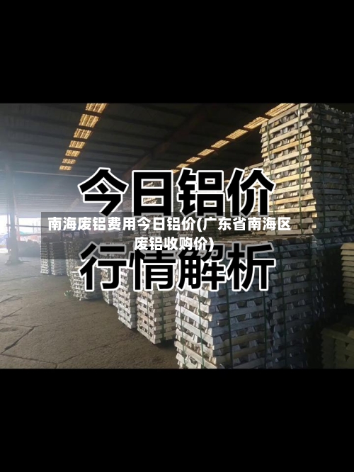 南海废铝费用今日铝价(广东省南海区废铝收购价)-第2张图片
