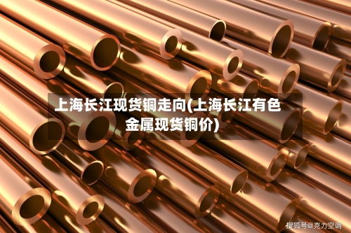 上海长江现货铜走向(上海长江有色金属现货铜价)