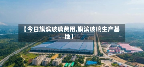 【今日旗滨玻璃费用,旗滨玻璃生产基地】-第3张图片