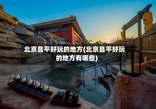 北京昌平好玩的地方(北京昌平好玩的地方有哪些)-第2张图片
