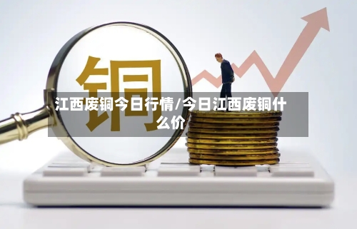 江西废铜今日行情/今日江西废铜什么价-第2张图片