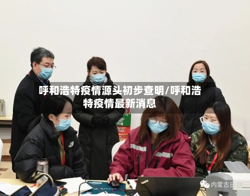 呼和浩特疫情源头初步查明/呼和浩特疫情最新消息