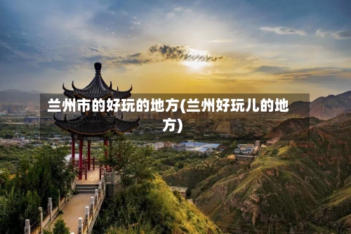 兰州市的好玩的地方(兰州好玩儿的地方)-第3张图片