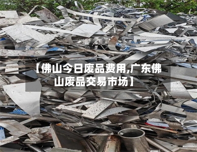 【佛山今日废品费用,广东佛山废品交易市场】-第3张图片
