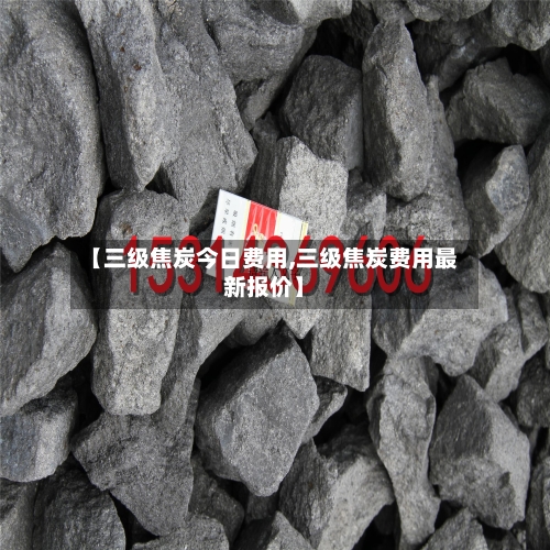 【三级焦炭今日费用,三级焦炭费用最新报价】-第3张图片
