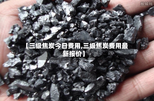 【三级焦炭今日费用,三级焦炭费用最新报价】