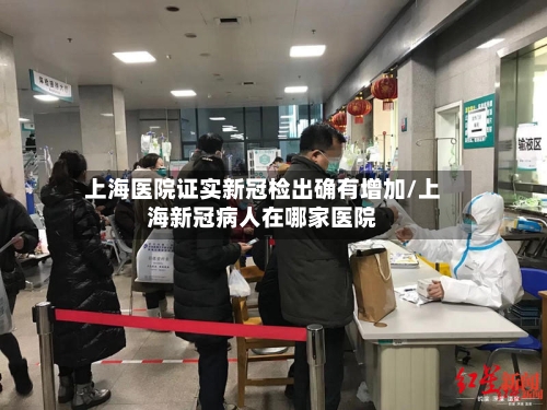 上海医院证实新冠检出确有增加/上海新冠病人在哪家医院