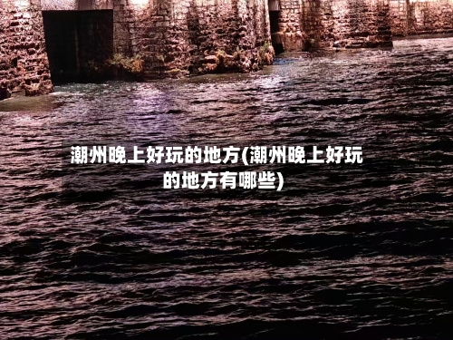 潮州晚上好玩的地方(潮州晚上好玩的地方有哪些)