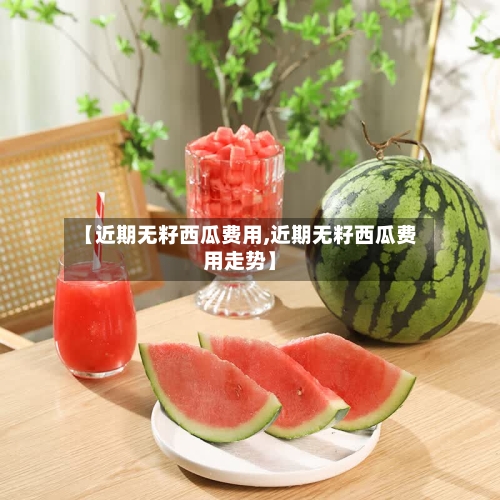 【近期无籽西瓜费用,近期无籽西瓜费用走势】-第2张图片