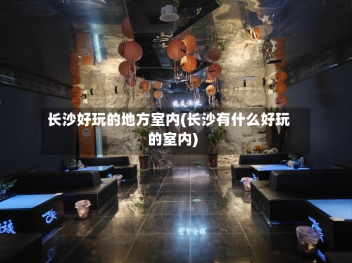 长沙好玩的地方室内(长沙有什么好玩的室内)-第3张图片