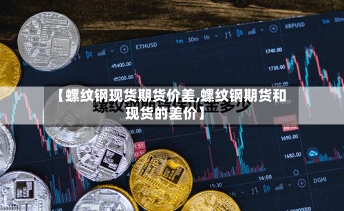 【螺纹钢现货期货价差,螺纹钢期货和现货的差价】-第3张图片