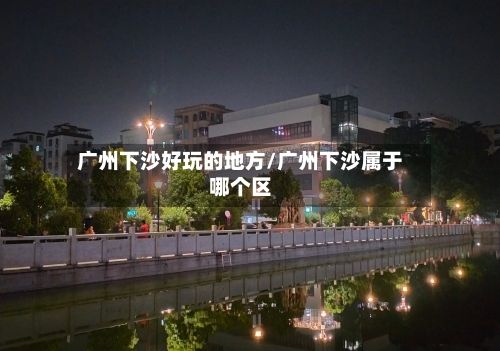 广州下沙好玩的地方/广州下沙属于哪个区
