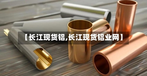 【长江现货铝,长江现货铝业网】