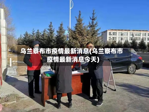 乌兰察布市疫情最新消息(乌兰察布市疫情最新消息今天)-第2张图片