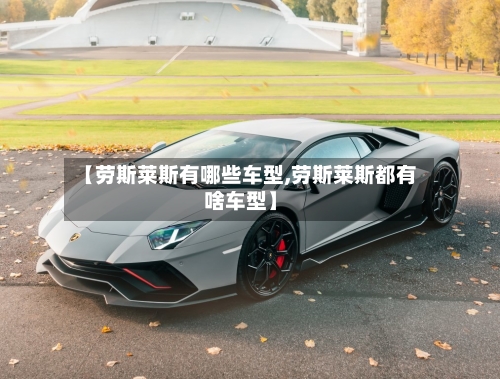 【劳斯莱斯有哪些车型,劳斯莱斯都有啥车型】