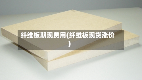 纤维板期现费用(纤维板现货涨价)-第3张图片