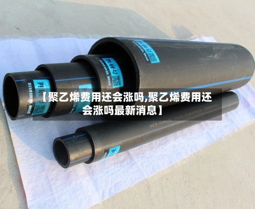 【聚乙烯费用还会涨吗,聚乙烯费用还会涨吗最新消息】