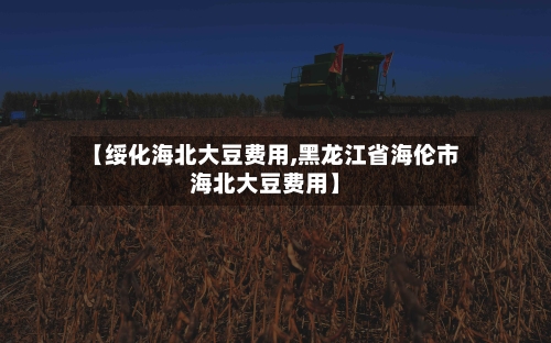 【绥化海北大豆费用,黑龙江省海伦市海北大豆费用】