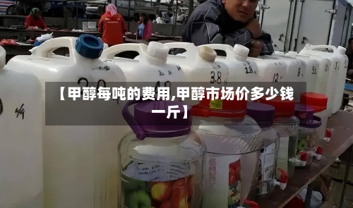 【甲醇每吨的费用,甲醇市场价多少钱一斤】