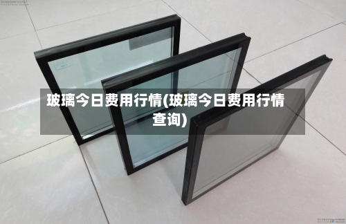 玻璃今日费用行情(玻璃今日费用行情查询)-第2张图片