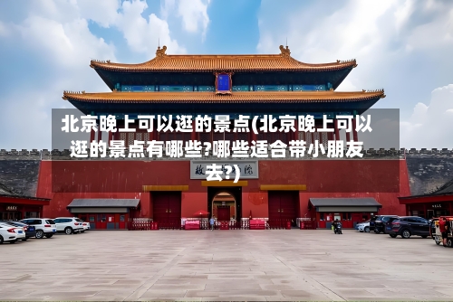 北京晚上可以逛的景点(北京晚上可以逛的景点有哪些?哪些适合带小朋友去?)