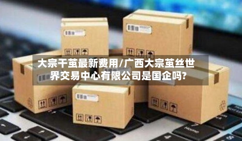 大宗干茧最新费用/广西大宗茧丝世界交易中心有限公司是国企吗?