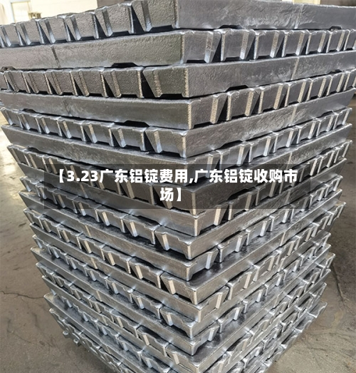 【3.23广东铝锭费用,广东铝锭收购市场】-第2张图片