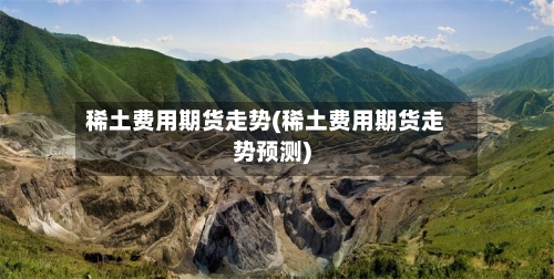 稀土费用期货走势(稀土费用期货走势预测)