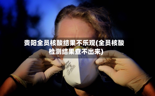 贵阳全员核酸结果不乐观(全员核酸检测结果查不出来)-第3张图片