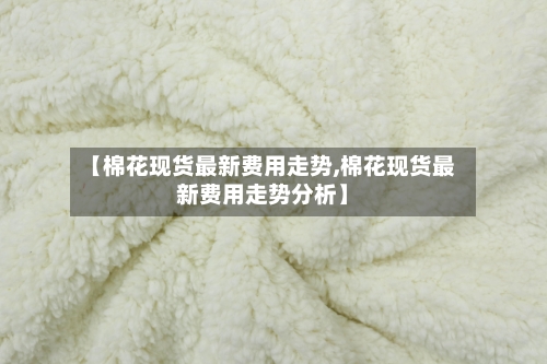 【棉花现货最新费用走势,棉花现货最新费用走势分析】