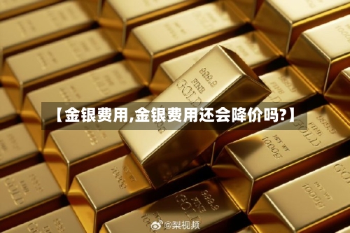 【金银费用,金银费用还会降价吗?】