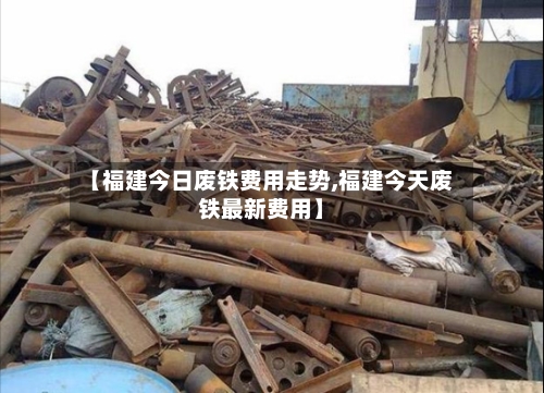 【福建今日废铁费用走势,福建今天废铁最新费用】-第2张图片