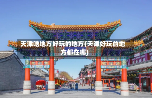 天津啥地方好玩的地方(天津好玩的地方都在哪)-第2张图片