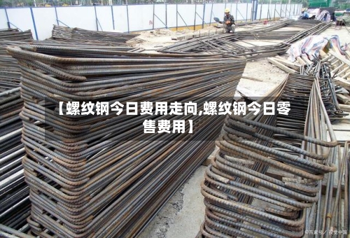 【螺纹钢今日费用走向,螺纹钢今日零售费用】-第2张图片